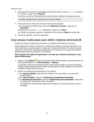 4. Para guardar los datos de propiedades del material como un archivo .xlsx, introduzca
un nombre y haga clic en Guardar.
El archivo se abre en Microsoft Excel, donde puede modificar los datos del coste.
No debe agregar filas ni columnas a la hoja de cálculo.
5. Para importar los datos del coste del material actualizados:
a) En la plantilla de Machining, seleccione Material en bruto y haga clic en
Actualizar.
b) Seleccione el archivo .xlsx modificado y haga clic en Abrir.
Los costes actualizados aparecen resaltados en la columna Coste de la plantilla.
6. Guarde la plantilla y cierre la aplicación.
Usar piezas multicuerpo para definir material eliminado
Puede usar piezas multicuerpo para definir el material eliminado de una pieza.
Puede asignar los costes de operación a sólidos que definan el material eliminado. De
forma alternativa, puede asignar un coste por volumen eliminado. Por ejemplo, puede
calcular el coste de las operaciones posteriores a la fabricación en piezas de fundición
asignándoles costes de operación a los sólidos.
Para asignar los costes de operación o el coste por volumen eliminado a una
pieza multicuerpo:
1. Haga clic en Costing (barra de herramientas Herramientas o pestaña Evaluar de
CommandManager) o en Herramientas > Costing.
La plantilla multicuerpo predeterminada estará seleccionada en el panel de tareas
Costing. Dependiendo del tipo de sólido, las plantillas de chapa metálica y mecanización
predeterminadas estarán activas.
2. Asigne una operación personalizada a los sólidos:
a) En Lista de sólidos, seleccione los sólidos a los que asignar una operación
personalizada.
b) En Tipo de sólido, seleccione Material personalizado/eliminado.
c) En Opciones de operación, seleccione Operaciones personalizadas y seleccione
una operación de fresado, broca o torneado.
La plantilla de mecanización seleccionada asigna los costes de fresado, broca o
torneado.
88
SolidWorks Costing
 