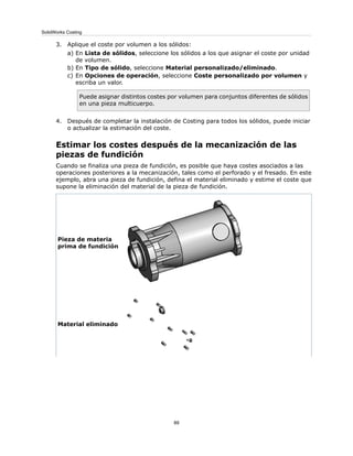 3. Aplique el coste por volumen a los sólidos:
a) En Lista de sólidos, seleccione los sólidos a los que asignar el coste por unidad
de volumen.
b) En Tipo de sólido, seleccione Material personalizado/eliminado.
c) En Opciones de operación, seleccione Coste personalizado por volumen y
escriba un valor.
Puede asignar distintos costes por volumen para conjuntos diferentes de sólidos
en una pieza multicuerpo.
4. Después de completar la instalación de Costing para todos los sólidos, puede iniciar
o actualizar la estimación del coste.
Estimar los costes después de la mecanización de las
piezas de fundición
Cuando se finaliza una pieza de fundición, es posible que haya costes asociados a las
operaciones posteriores a la mecanización, tales como el perforado y el fresado. En este
ejemplo, abra una pieza de fundición, defina el material eliminado y estime el coste que
supone la eliminación del material de la pieza de fundición.
Pieza de materia
prima de fundición
Material eliminado
89
SolidWorks Costing
 