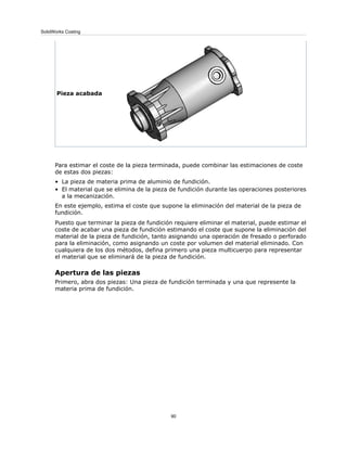 Pieza acabada
Para estimar el coste de la pieza terminada, puede combinar las estimaciones de coste
de estas dos piezas:
• La pieza de materia prima de aluminio de fundición.
• El material que se elimina de la pieza de fundición durante las operaciones posteriores
a la mecanización.
En este ejemplo, estima el coste que supone la eliminación del material de la pieza de
fundición.
Puesto que terminar la pieza de fundición requiere eliminar el material, puede estimar el
coste de acabar una pieza de fundición estimando el coste que supone la eliminación del
material de la pieza de fundición, tanto asignando una operación de fresado o perforado
para la eliminación, como asignando un coste por volumen del material eliminado. Con
cualquiera de los dos métodos, defina primero una pieza multicuerpo para representar
el material que se eliminará de la pieza de fundición.
Apertura de las piezas
Primero, abra dos piezas: Una pieza de fundición terminada y una que represente la
materia prima de fundición.
90
SolidWorks Costing
 