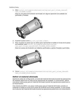 1. Abra install_dirsampleswhatsnewcostingcast_part_volume_removed
CAST_CYLINDER.SLDPRT.
Esta es una pieza de fundición terminada con alguna operación de acabado de
perforado y fresado.
2. Guarde la pieza como my_cast_cylinder.sldprt.
3. Para visualizar la pieza que se utiliza para representar el sólido en bruto de la pieza
de fundición, abra install_dirsampleswhatsnewcosting
cast_part_volume_removedCAST_CYLINDER_STOCK.SLDPRT.
Esta es la pieza de fundición con taladros perforados y partes fresadas suprimidas.
4. Cierre install_dirsampleswhatsnewcostingcast_part_volume_removed
CAST_CYLINDER_STOCK.SLDPRT.
Definir el material eliminado
Aparte de costes de configuración, el coste del material eliminado durante las operaciones
de acabado determina el coste de las operaciones de acabado. A continuación, defina
una pieza multicuerpo para el material eliminado durante las operaciones posteriores a
la mecanización.
Una manera de definir una pieza multicuerpo para el material eliminado consiste en
substraer el sólido en bruto de la pieza de fundición de la pieza acabada. Lo que queda
es el volumen del material eliminado durante las operaciones posteriores a la mecanización.
91
SolidWorks Costing
 