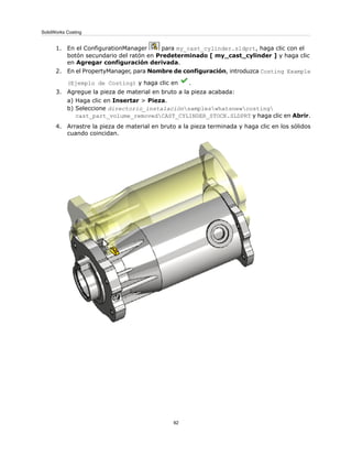 1. En el ConfigurationManager para my_cast_cylinder.sldprt, haga clic con el
botón secundario del ratón en Predeterminado [ my_cast_cylinder ] y haga clic
en Agregar configuración derivada.
2. En el PropertyManager, para Nombre de configuración, introduzca Costing Example
(Ejemplo de Costing) y haga clic en .
3. Agregue la pieza de material en bruto a la pieza acabada:
a) Haga clic en Insertar > Pieza.
b) Seleccione directorio_instalaciónsampleswhatsnewcosting
cast_part_volume_removedCAST_CYLINDER_STOCK.SLDPRT y haga clic en Abrir.
4. Arrastre la pieza de material en bruto a la pieza terminada y haga clic en los sólidos
cuando coincidan.
92
SolidWorks Costing
 