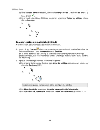 c) Para Sólidos para substraer, seleccione Flange Holes (Taladros de brida) y
haga clic en .
d) En el cuadro de diálogo Sólidos a mantener, seleccione Todos los sólidos y haga
clic en Aceptar.
Cálcular costes de material eliminado
A continuación, calcule el coste del material eliminado.
1. Haga clic en Costing (barra de herramientas Herramientas o pestaña Evaluar de
CommandManager) o en Herramientas > Costing.
En el panel de tareas de Costing, el software selecciona la plantilla multicuerpo
predeterminada, que hace referencia tanto a una chapa metálica como a una plantilla
de Machining.
2. Aplique un coste fijo al sólido con forma de perno:
a) En el panel de tareas de Costing, bajo Lista de sólidos, seleccione un sólido, por
ejemplo Combinar1[2].
Su selección puede variar, según cómo configure los sólidos.
b) En Tipo de sólido, seleccione Material personalizado/eliminado.
c) En Opciones de operación, seleccione Coste personalizado y escriba 2,00.
94
SolidWorks Costing
 