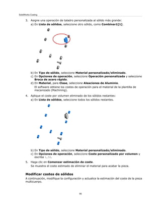 3. Asigne una operación de taladro personalizada al sólido más grande:
a) En Lista de sólidos, seleccione otro sólido, como Combinar1[1].
b) En Tipo de sólido, seleccione Material personalizado/eliminado.
c) En Opciones de operación, seleccione Operación personalizada y seleccione
Broca de acero rápido.
d) En Material, para Clase, seleccione Aleaciones de Aluminio.
El software obtiene los costes de operación para el material de la plantilla de
mecanizado (Machining).
4. Aplique el coste por volumen eliminado de los sólidos restantes:
a) En Lista de sólidos, seleccione todos los sólidos restantes.
b) En Tipo de sólido, seleccione Material personalizado/eliminado.
c) En Opciones de operación, seleccione Coste personalizado por volumen y
escriba 1,50.
5. Haga clic en Comenzar estimación de coste.
Se muestra el coste estimado de eliminar el material para acabar la pieza.
Modificar costes de sólidos
A continuación, modifique la configuración y actualice la estimación del coste de la pieza
multicuerpo.
95
SolidWorks Costing
 