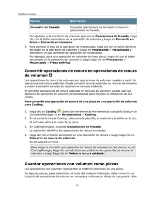 DescripciónOpción
Convierte operaciones de torneado o broca en
operaciones de fresado.
Convertir en fresado
Por ejemplo, si la operación de volumen aparece en Operaciones de fresado, haga
clic con el botón secundario en la operación de volumen y luego en Convertir en
broca o Convertir en torneado.
5. Para cambiar el tipo de la operación de mecanizado, haga clic con el botón derecho
del ratón en la operación de volumen y luego en Procesando > Mecanizado y
seleccione un tipo diferente de operación de mecanizado.
Por ejemplo, para una operación de volumen de fresa plana, haga clic con el botón
secundario en la operación de volumen y luego haga clic en Procesando >
Mecanizado > Fresa esférica.
Convertir operaciones de ranura en operaciones de ranura
de volumen
Las operaciones de ranura de volumen son operaciones de volumen creadas a partir de
operaciones de ranura estándar. Puede convertir ranuras estándar en ranuras de volumen
y volver a convertir ranuras de volumen en ranuras estándar.
Al convertir operaciones de ranura estándar en ranuras de volumen, puede usar las
opciones de operación de volumen personalizadas para mejorar la estimación de los
costes.
Para convertir una operación de ranura de una pieza en una operación de volumen
para Costing:
1. Haga clic en Costing (barra de herramientas Herramientas o pestaña Evaluar de
CommandManager) o en Herramientas > Costing.
2. En el panel de tareas Costing, seleccione la plantilla, el material y el sólido en bruto.
El software estima el coste de la pieza.
3. En CostingManager, expanda Operaciones de fresado.
La aplicación identifica las operaciones de ranura existentes.
4. Haga clic con el botón secundario en una operación de ranura y luego haga clic en
Convertir en ranura de volumen.
Se actualizará el coste.
Para volver a convertir una operación de ranura de volumen en una ranura, en el
CostingManager, haga clic con el botón secundario en la operación de ranura de
volumen y luego haga clic en Volver a ranura estándar.
Guardar operaciones con volumen como piezas
Las operaciones con volumen representan el material eliminado de una pieza.
En algunas piezas, para determinar el coste del material eliminado, debe convertir un
conjunto de operaciones de volumen en una pieza multicuerpo. Antes de que pueda tratar
97
SolidWorks Costing
 