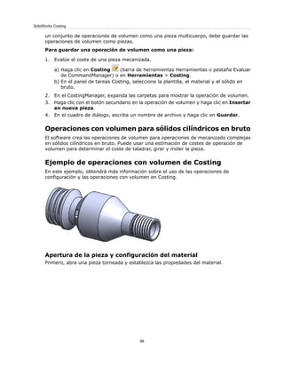 un conjunto de operaciones de volumen como una pieza multicuerpo, debe guardar las
operaciones de volumen como piezas.
Para guardar una operación de volumen como una pieza:
1. Evalúe el coste de una pieza mecanizada.
a) Haga clic en Costing (barra de herramientas Herramientas o pestaña Evaluar
de CommandManager) o en Herramientas > Costing.
b) En el panel de tareas Costing, seleccione la plantilla, el material y el sólido en
bruto.
2. En el CostingManager, expanda las carpetas para mostrar la operación de volumen.
3. Haga clic con el botón secundario en la operación de volumen y haga clic en Insertar
en nueva pieza.
4. En el cuadro de diálogo, escriba un nombre de archivo y haga clic en Guardar.
Operaciones con volumen para sólidos cilíndricos en bruto
El software crea las operaciones de volumen para operaciones de mecanizado complejas
en sólidos cilíndricos en bruto. Puede usar una estimación de costes de operación de
volumen para determinar el coste de taladrar, girar y moler la pieza.
Ejemplo de operaciones con volumen de Costing
En este ejemplo, obtendrá más información sobre el uso de las operaciones de
configuración y las operaciones con volumen en Costing.
Apertura de la pieza y configuración del material
Primero, abra una pieza torneada y establezca las propiedades del material.
98
SolidWorks Costing
 