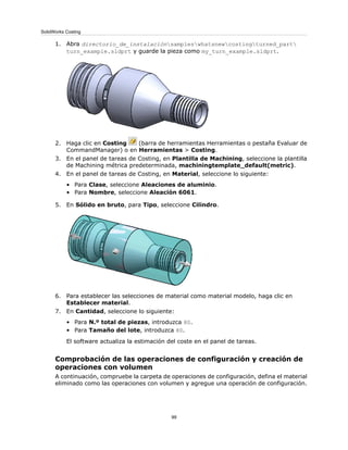 1. Abra directorio_de_instalaciónsampleswhatsnewcostingturned_part
turn_example.sldprt y guarde la pieza como my_turn_example.sldprt.
2. Haga clic en Costing (barra de herramientas Herramientas o pestaña Evaluar de
CommandManager) o en Herramientas > Costing.
3. En el panel de tareas de Costing, en Plantilla de Machining, seleccione la plantilla
de Machining métrica predeterminada, machiningtemplate_default(metric).
4. En el panel de tareas de Costing, en Material, seleccione lo siguiente:
• Para Clase, seleccione Aleaciones de aluminio.
• Para Nombre, seleccione Aleación 6061.
5. En Sólido en bruto, para Tipo, seleccione Cilindro.
6. Para establecer las selecciones de material como material modelo, haga clic en
Establecer material.
7. En Cantidad, seleccione lo siguiente:
• Para N.º total de piezas, introduzca 80.
• Para Tamaño del lote, introduzca 80.
El software actualiza la estimación del coste en el panel de tareas.
Comprobación de las operaciones de configuración y creación de
operaciones con volumen
A continuación, compruebe la carpeta de operaciones de configuración, defina el material
eliminado como las operaciones con volumen y agregue una operación de configuración.
99
SolidWorks Costing
 