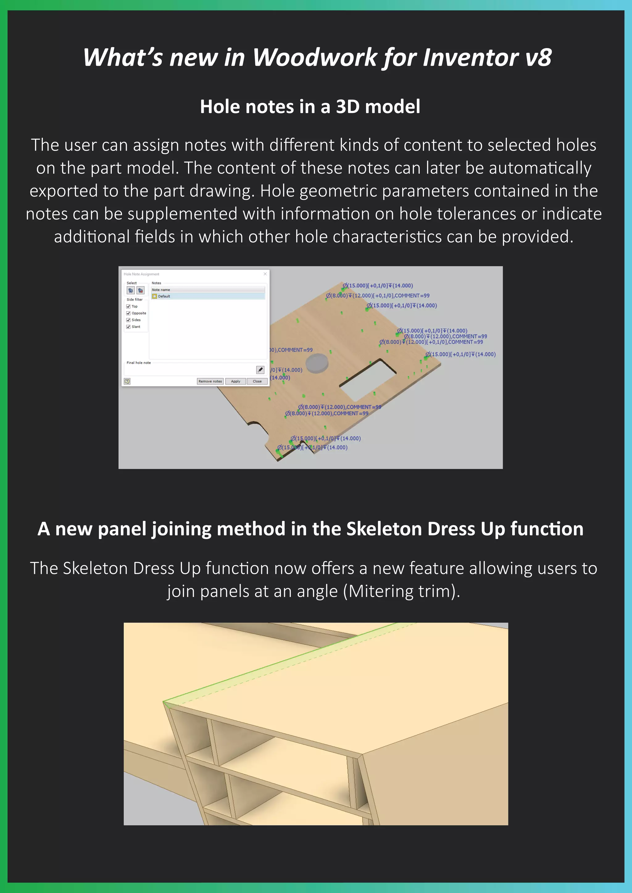 What’s new in Woodwork for Inventor v8
Hole notes in a 3D model
The user can assign notes with diﬀerent kinds of content to selected holes
on the part model. The content of these notes can later be automa�cally
exported to the part drawing. Hole geometric parameters contained in the
notes can be supplemented with informa�on on hole tolerances or indicate
addi�onal ﬁelds in which other hole characteris�cs can be provided.
A new panel joining method in the Skeleton Dress Up func�on
The Skeleton Dress Up func�on now oﬀers a new feature allowing users to
join panels at an angle (Mitering trim).
 