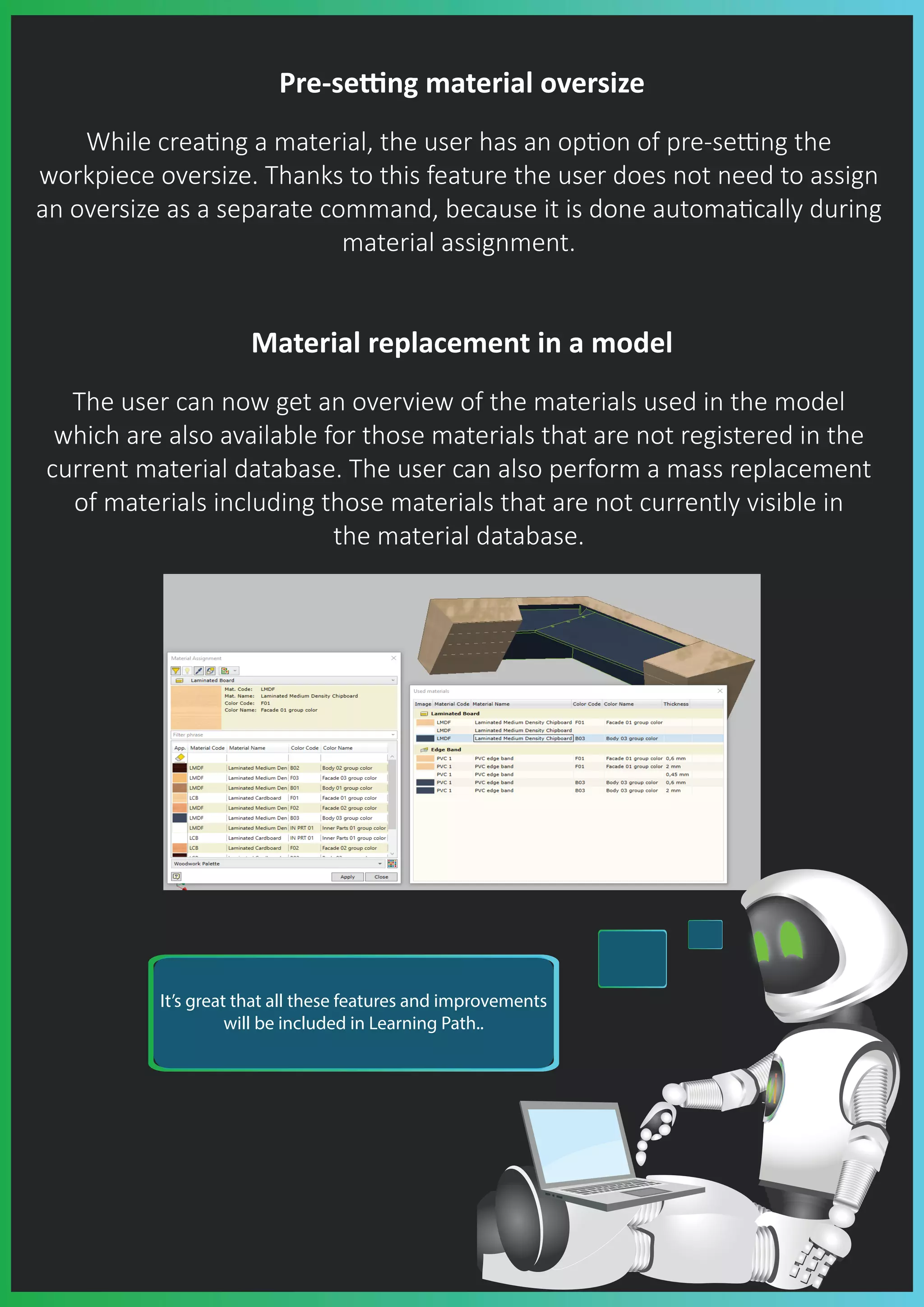 Pre-se�ng material oversize
While crea�ng a material, the user has an op�on of pre-se�ng the
workpiece oversize. Thanks to this feature the user does not need to assign
an oversize as a separate command, because it is done automa�cally during
material assignment.
Material replacement in a model
The user can now get an overview of the materials used in the model
which are also available for those materials that are not registered in the
current material database. The user can also perform a mass replacement
of materials including those materials that are not currently visible in
the material database.
It’s great that all these features and improvements
will be included in Learning Path..
 