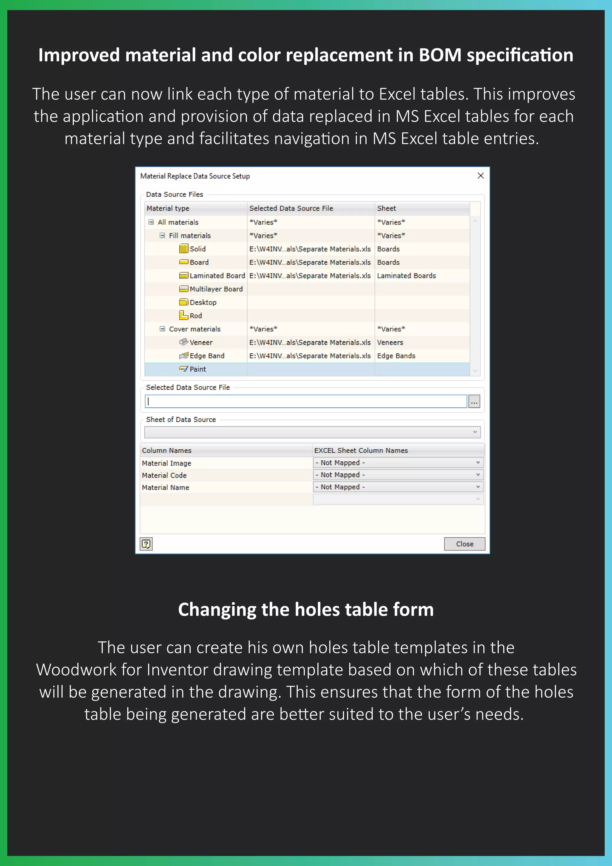 Improved material and color replacement in BOM speciﬁca�on
The user can now link each type of material to Excel tables. This improves
the applica�on and provision of data replaced in MS Excel tables for each
material type and facilitates naviga�on in MS Excel table entries.
Changing the holes table form
The user can create his own holes table templates in the
Woodwork for Inventor drawing template based on which of these tables
will be generated in the drawing. This ensures that the form of the holes
table being generated are be�er suited to the user’s needs.
 