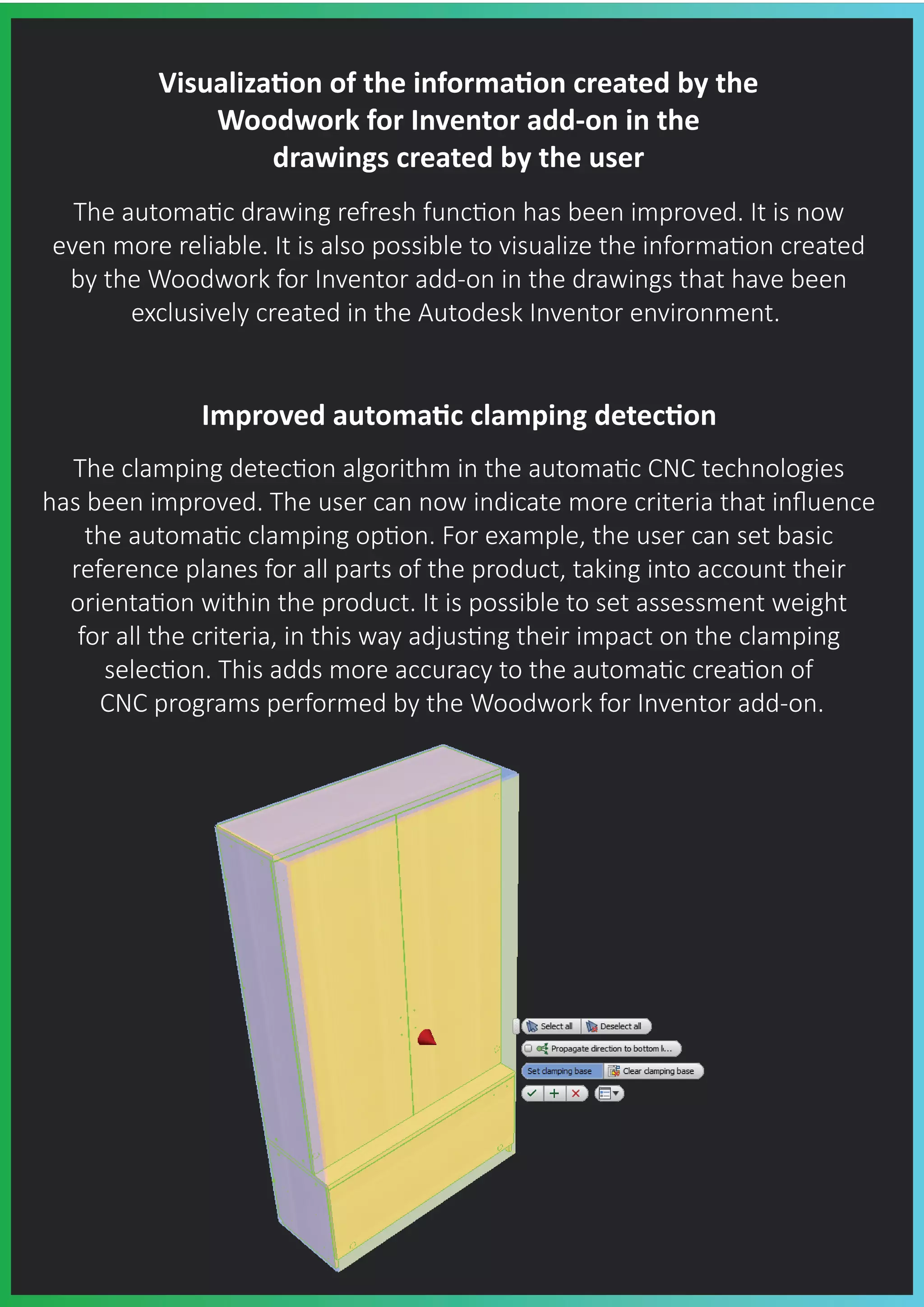Visualiza�on of the informa�on created by the
Woodwork for Inventor add-on in the
drawings created by the user
The automa�c drawing refresh func�on has been improved. It is now
even more reliable. It is also possible to visualize the informa�on created
by the Woodwork for Inventor add-on in the drawings that have been
exclusively created in the Autodesk Inventor environment.
Improved automa�c clamping detec�on
The clamping detec�on algorithm in the automa�c CNC technologies
has been improved. The user can now indicate more criteria that inﬂuence
the automa�c clamping op�on. For example, the user can set basic
reference planes for all parts of the product, taking into account their
orienta�on within the product. It is possible to set assessment weight
for all the criteria, in this way adjus�ng their impact on the clamping
selec�on. This adds more accuracy to the automa�c crea�on of
CNC programs performed by the Woodwork for Inventor add-on.
 