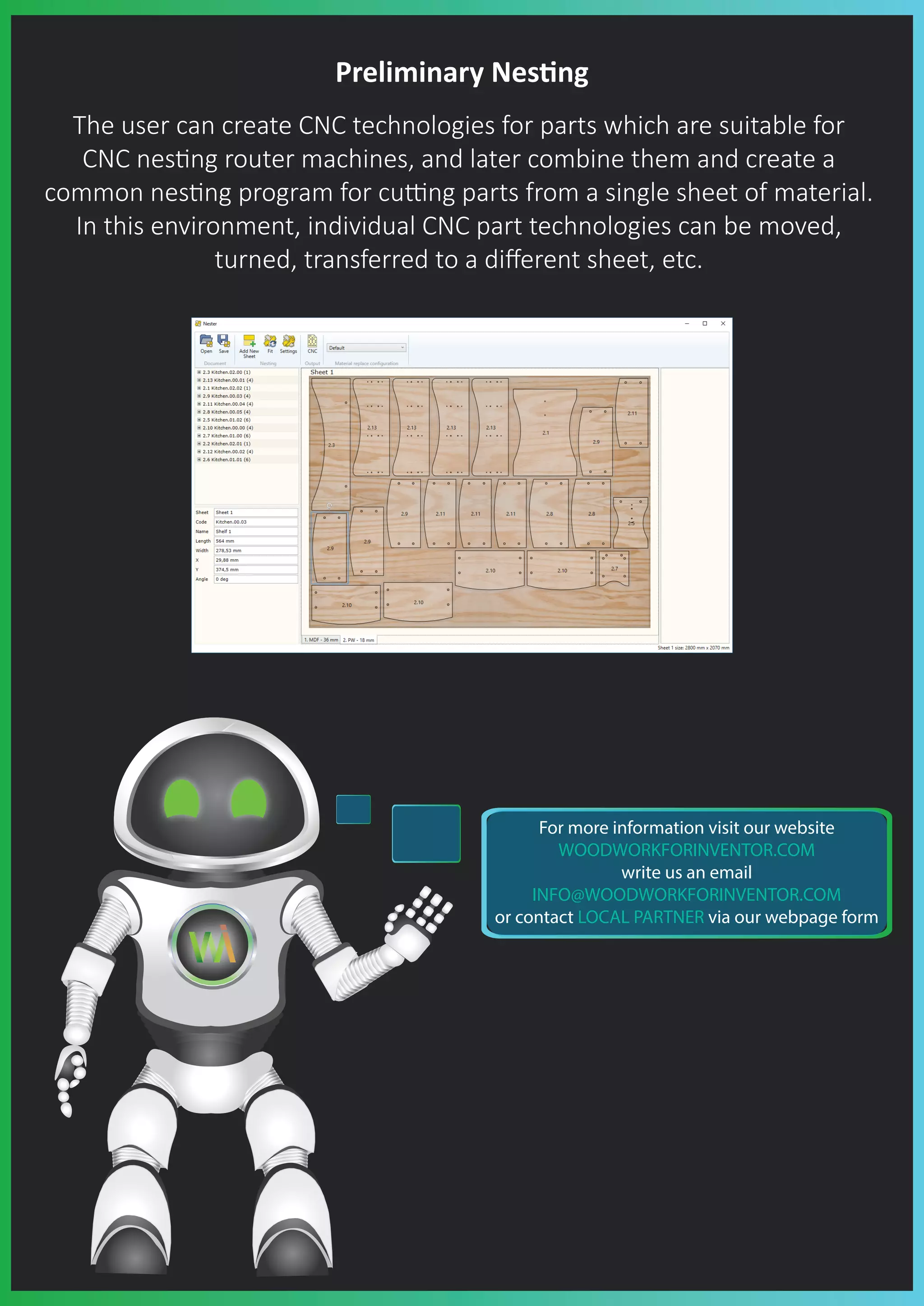 Preliminary Nes�ng
The user can create CNC technologies for parts which are suitable for
CNC nes�ng router machines, and later combine them and create a
common nes�ng program for cu�ng parts from a single sheet of material.
In this environment, individual CNC part technologies can be moved,
turned, transferred to a diﬀerent sheet, etc.
For more information visit our website
WOODWORKFORINVENTOR.COM
write us an email
INFO@WOODWORKFORINVENTOR.COM
or contact LOCAL PARTNER via our webpage form
 
