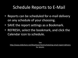 Schedule Reports to E-Mail
• Reports can be scheduled for e-mail delivery
on any schedule of your choosing.
• SAVE the report settings as a Bookmark.
• REFRESH, select the bookmark, and click the
Calendar icon to schedule.
See
http://www.slideshare.net/NewHavenTech/scheduling-email-report-delivery
for details.
 