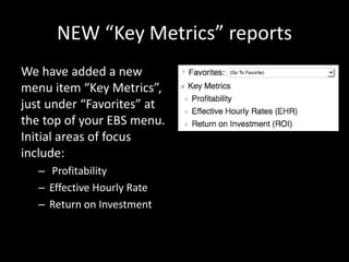 NEW “Key Metrics” reports
We have added a new
menu item “Key Metrics”,
just under “Favorites” at
the top of your EBS menu.
Initial areas of focus
include:
– Profitability
– Effective Hourly Rate
– Return on Investment
 
