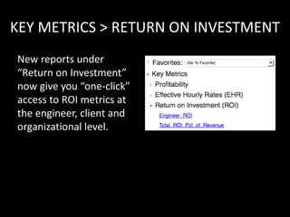 KEY METRICS > RETURN ON INVESTMENT
New reports under
“Return on Investment”
now give you “one-click”
access to ROI metrics at
the engineer, client and
organizational level.
 