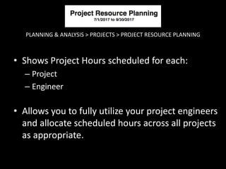 PLANNING & ANALYSIS > PROJECTS > PROJECT RESOURCE PLANNING
• Shows Project Hours scheduled for each:
– Project
– Engineer
• Allows you to fully utilize your project engineers
and allocate scheduled hours across all projects
as appropriate.
 