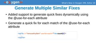 What's New in Oxygen XML Editor 20
Generate Multiple Similar Fixes
● Added support to generate quick fixes dynamically using
the @use-for-each attribute
● Generate a quick fix for each match of the @use-for-each
attribute
<sqf:fix id="removeAnyItem" use-for-each="1 to count(li)">
….
</sqf:fix>
 