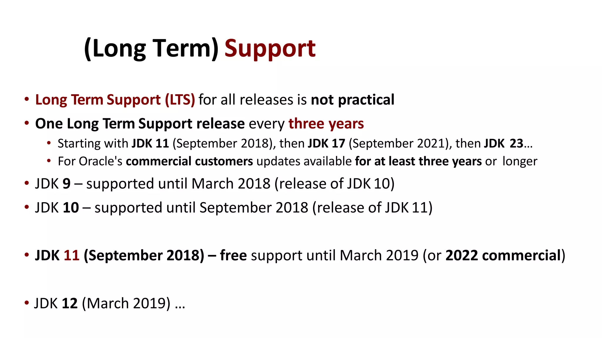 (Long Term) Support
• Long Term Support (LTS) for all releases is not practical
• One Long Term Support release every three years
• Starting with JDK 11 (September 2018), then JDK 17 (September 2021), then JDK 23…
• For Oracle's commercial customers updates available for at least three years or longer
• JDK 9 – supported until March 2018 (release of JDK10)
• JDK 10 – supported until September 2018 (release of JDK 11)
• JDK 11 (September 2018) – free support until March 2019 (or 2022 commercial)
• JDK 12 (March 2019) …
 