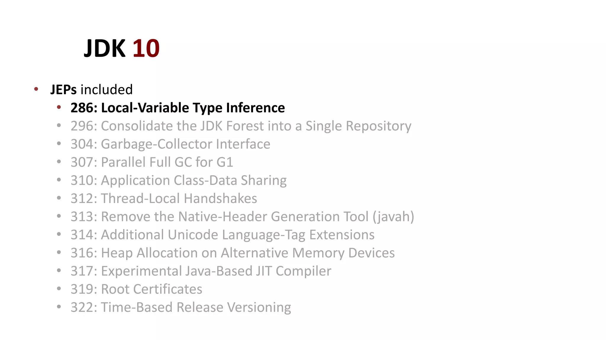 JDK 10
• JEPs included
• 286: Local-Variable Type Inference
• 296: Consolidate the JDK Forest into a Single Repository
• 304: Garbage-Collector Interface
• 307: Parallel Full GC for G1
• 310: Application Class-Data Sharing
• 312: Thread-Local Handshakes
• 313: Remove the Native-Header Generation Tool (javah)
• 314: Additional Unicode Language-Tag Extensions
• 316: Heap Allocation on Alternative Memory Devices
• 317: Experimental Java-Based JIT Compiler
• 319: Root Certificates
• 322: Time-Based Release Versioning
 