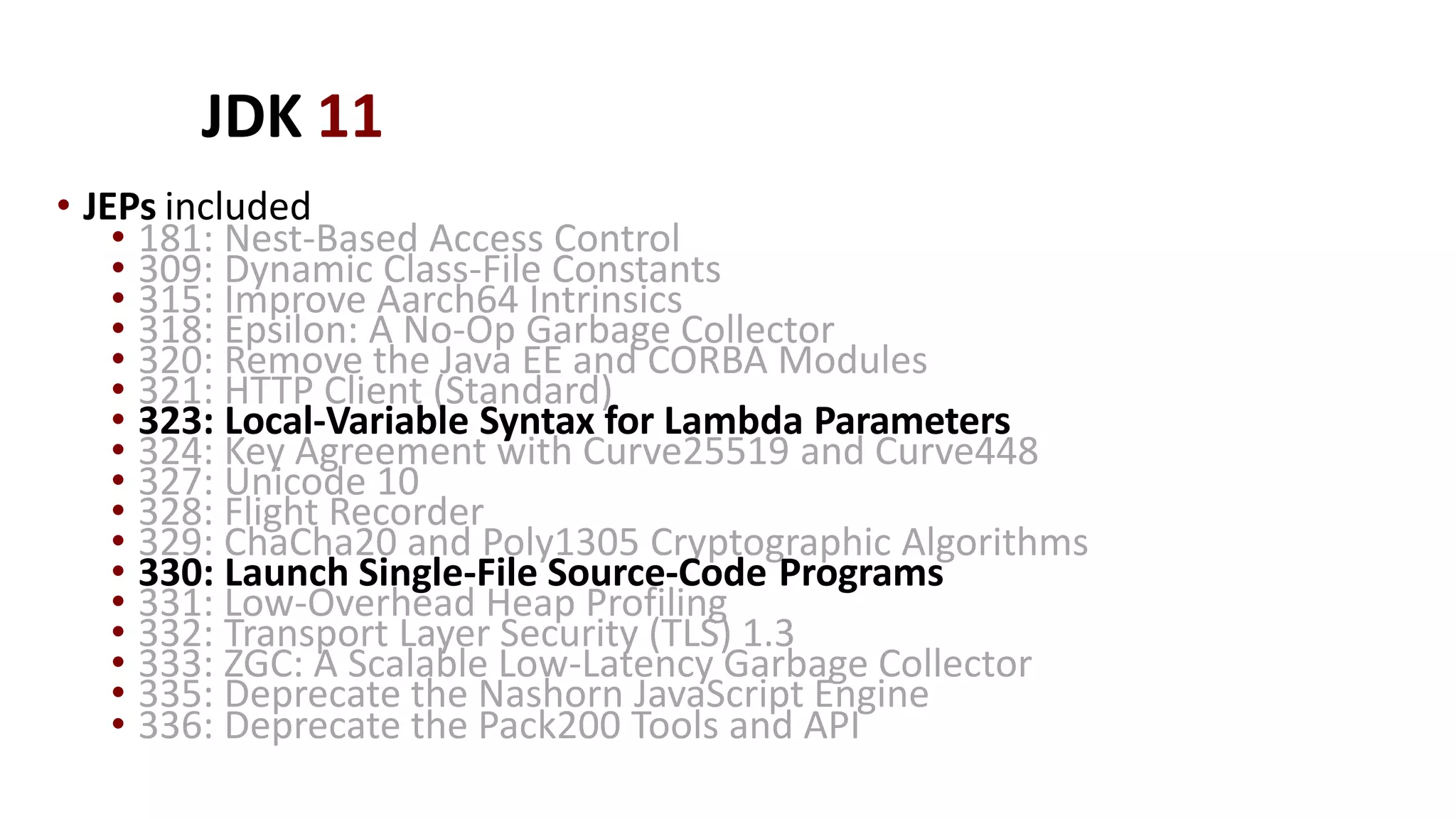 JDK 11
• JEPs included
• 181: Nest-Based Access Control
• 309: Dynamic Class-File Constants
• 315: Improve Aarch64 Intrinsics
• 318: Epsilon: A No-Op Garbage Collector
• 320: Remove the Java EE and CORBA Modules
• 321: HTTP Client (Standard)
• 323: Local-Variable Syntax for Lambda Parameters
• 324: Key Agreement with Curve25519 and Curve448
• 327: Unicode 10
• 328: Flight Recorder
• 329: ChaCha20 and Poly1305 Cryptographic Algorithms
• 330: Launch Single-File Source-Code Programs
• 331: Low-Overhead Heap Profiling
• 332: Transport Layer Security (TLS) 1.3
• 333: ZGC: A Scalable Low-Latency Garbage Collector
• 335: Deprecate the Nashorn JavaScript Engine
• 336: Deprecate the Pack200 Tools and API
 