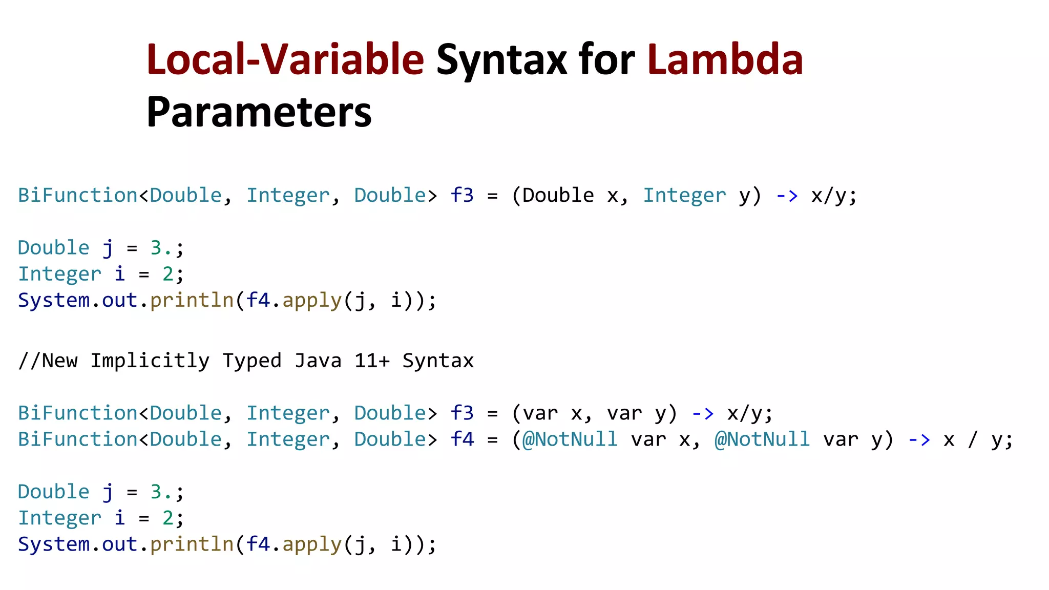 //New Implicitly Typed Java 11+ Syntax
BiFunction<Double, Integer, Double> f3 = (var x, var y) -> x/y;
BiFunction<Double, Integer, Double> f4 = (@NotNull var x, @NotNull var y) -> x / y;
Double j = 3.;
Integer i = 2;
System.out.println(f4.apply(j, i));
Local-Variable Syntax for Lambda
Parameters
BiFunction<Double, Integer, Double> f3 = (Double x, Integer y) -> x/y;
Double j = 3.;
Integer i = 2;
System.out.println(f4.apply(j, i));
 