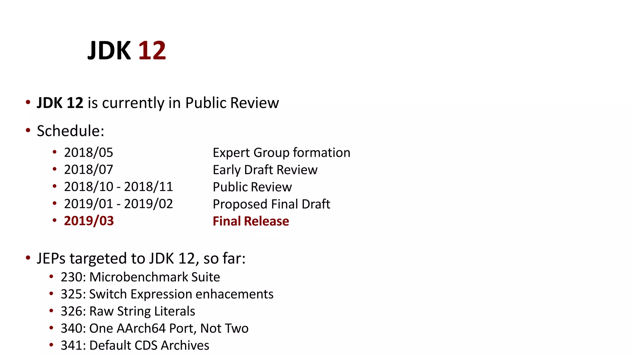 JDK 12
• JDK 12 is currently in Public Review
• 2018/05
• 2018/07
• 2018/10 - 2018/11
• 2019/01 - 2019/02
• 2019/03
Expert Group formation
Early Draft Review
Public Review
Proposed Final Draft
Final Release
• JEPs targeted to JDK 12, so far:
• 230: Microbenchmark Suite
• 325: Switch Expression enhacements
• 326: Raw String Literals
• 340: One AArch64 Port, Not Two
• 341: Default CDS Archives
• Schedule:
 