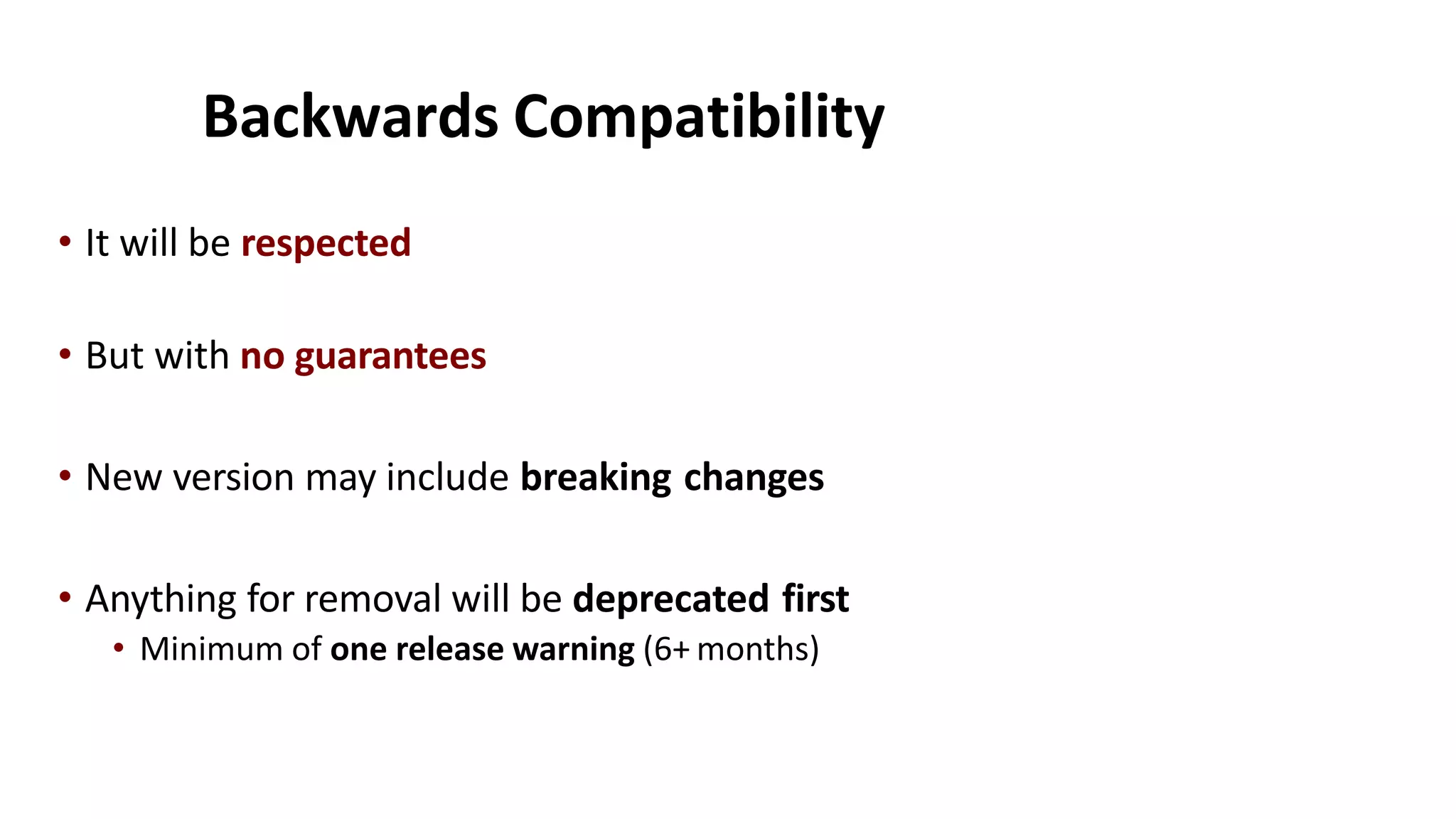 Backwards Compatibility
• It will be respected
• But with no guarantees
• New version may include breaking changes
• Anything for removal will be deprecated first
• Minimum of one release warning (6+ months)
 