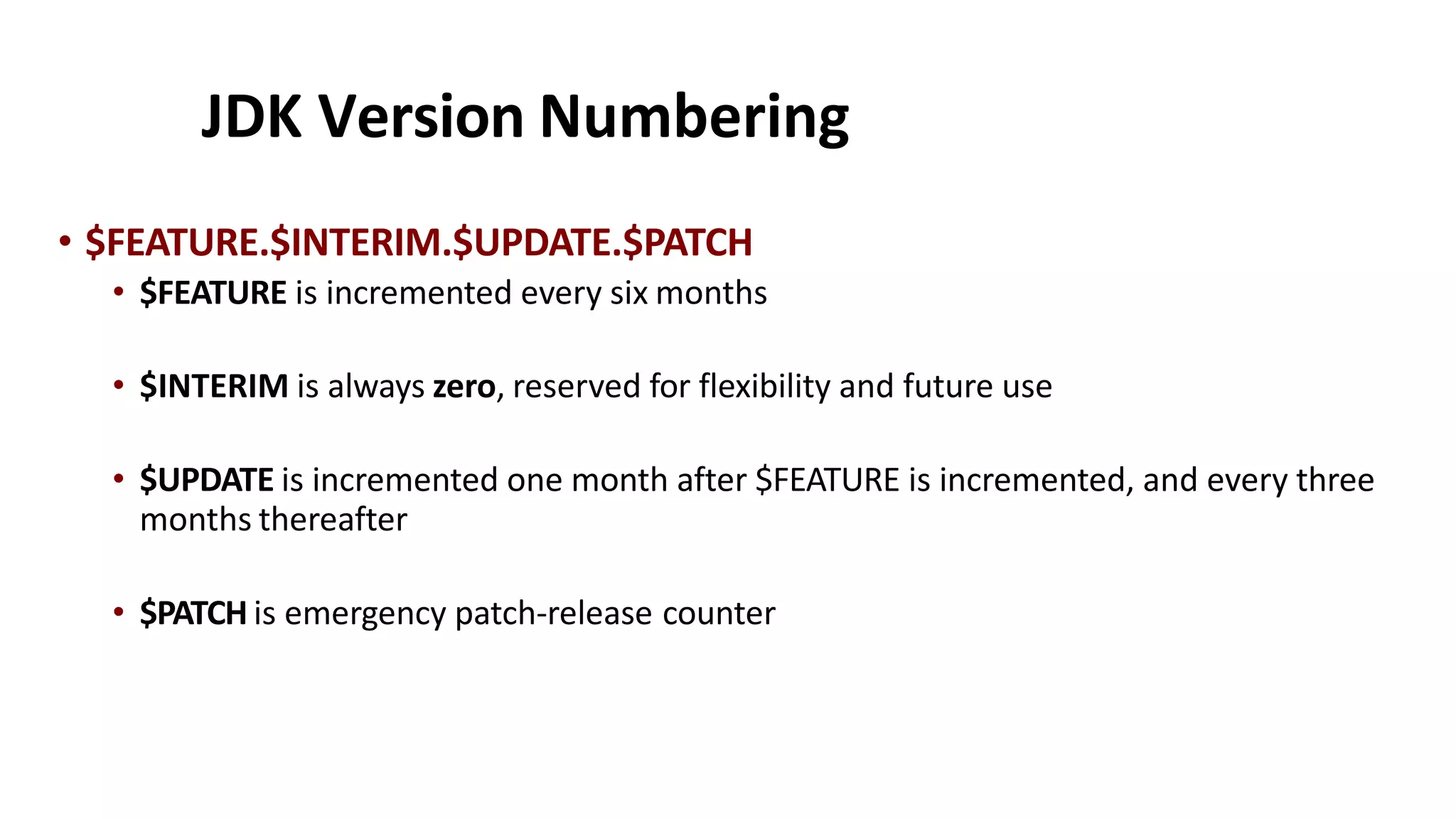 JDK Version Numbering
• $FEATURE.$INTERIM.$UPDATE.$PATCH
• $FEATURE is incremented every six months
• $INTERIM is always zero, reserved for flexibility and future use
• $UPDATE is incremented one month after $FEATURE is incremented, and every three
months thereafter
• $PATCH is emergency patch-release counter
 