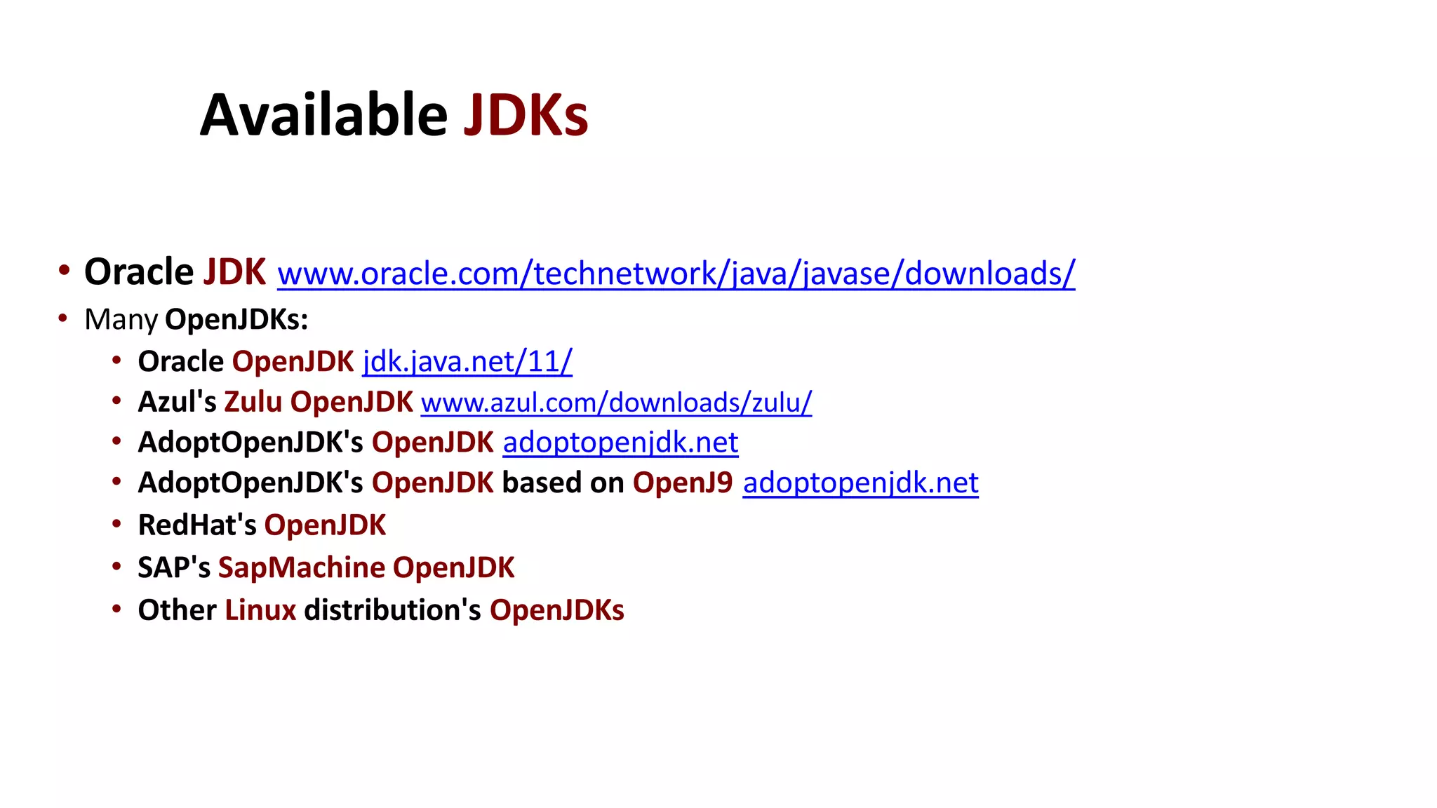 Available JDKs
• Oracle JDK www.oracle.com/technetwork/java/javase/downloads/
• Many OpenJDKs:
• Oracle OpenJDK jdk.java.net/11/
• Azul's Zulu OpenJDK www.azul.com/downloads/zulu/
• AdoptOpenJDK's OpenJDK adoptopenjdk.net
• AdoptOpenJDK's OpenJDK based on OpenJ9 adoptopenjdk.net
• RedHat's OpenJDK
• SAP's SapMachine OpenJDK
• Other Linux distribution's OpenJDKs
 