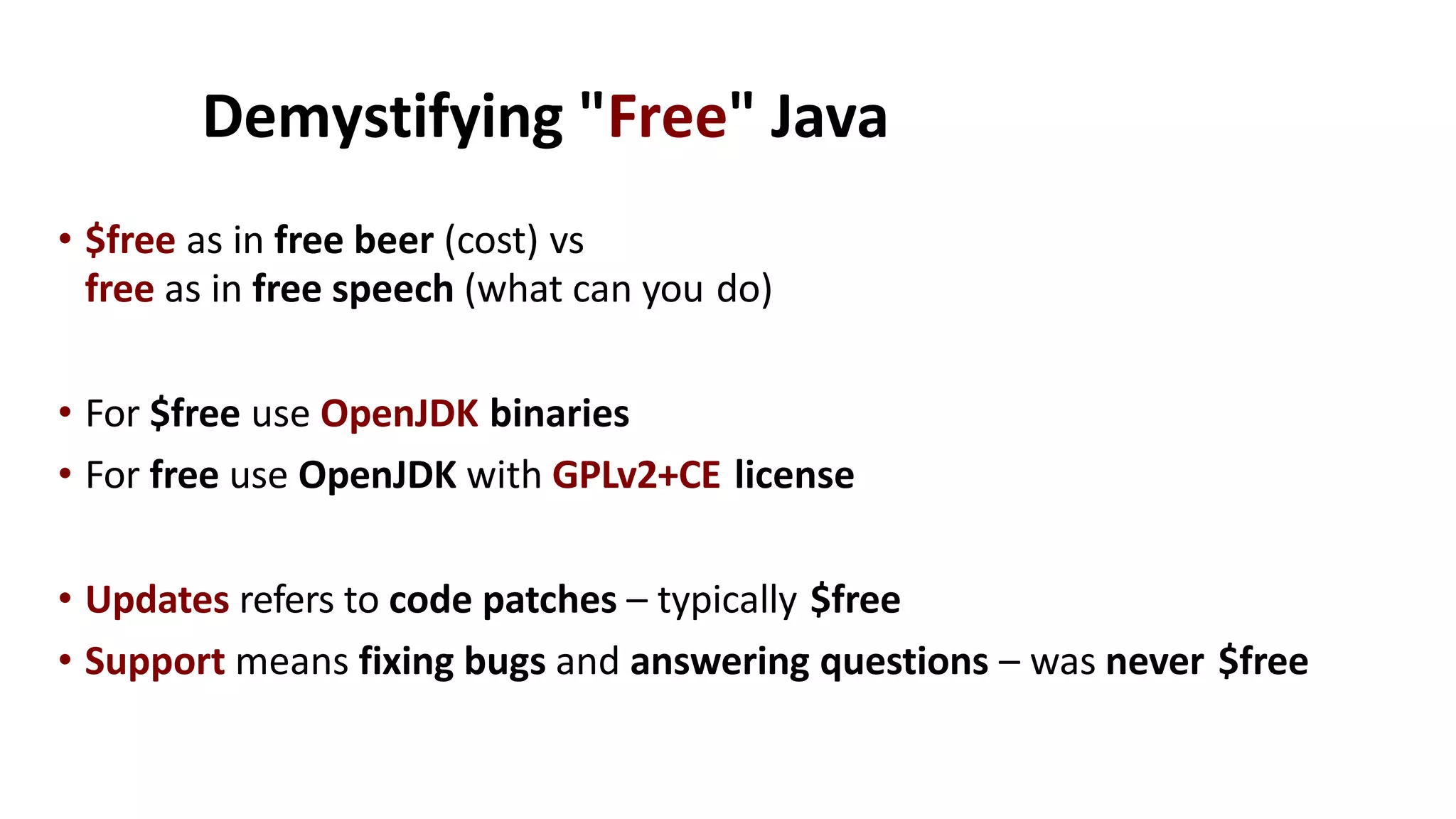Demystifying "Free" Java
• $free as in free beer (cost) vs
free as in free speech (what can you do)
• For $free use OpenJDK binaries
• For free use OpenJDK with GPLv2+CE license
• Updates refers to code patches – typically $free
• Support means fixing bugs and answering questions – was never $free
 