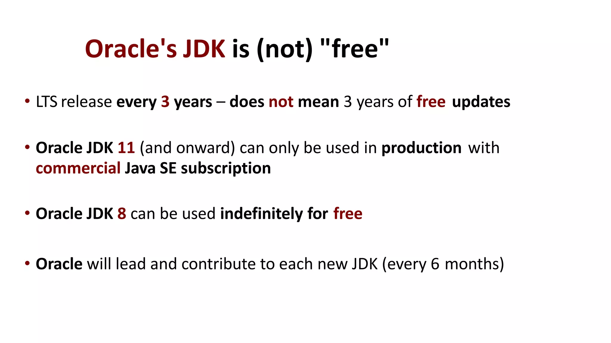 Oracle's JDK is (not) "free"
• LTS release every 3 years – does not mean 3 years of free updates
• Oracle JDK 11 (and onward) can only be used in production with
commercial Java SE subscription
• Oracle JDK 8 can be used indefinitely for free
• Oracle will lead and contribute to each new JDK (every 6 months)
 