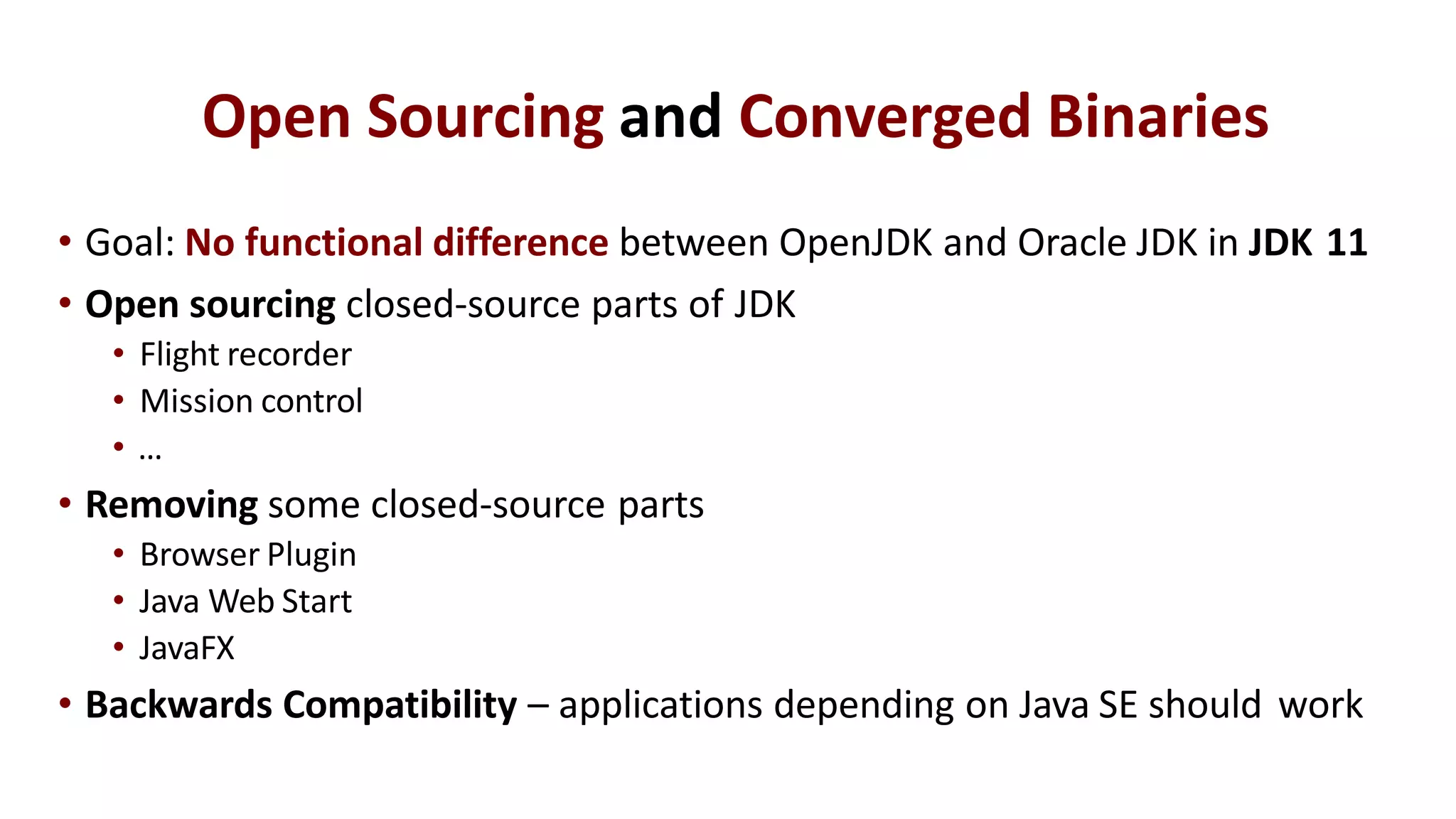 Open Sourcing and Converged Binaries
• Goal: No functional difference between OpenJDK and Oracle JDK in JDK 11
• Open sourcing closed-source parts of JDK
• Flight recorder
• Mission control
• …
• Removing some closed-source parts
• Browser Plugin
• Java Web Start
• JavaFX
• Backwards Compatibility – applications depending on Java SE should work
 