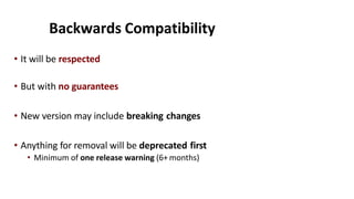 Backwards Compatibility
• It will be respected
• But with no guarantees
• New version may include breaking changes
• Anything for removal will be deprecated first
• Minimum of one release warning (6+ months)
 