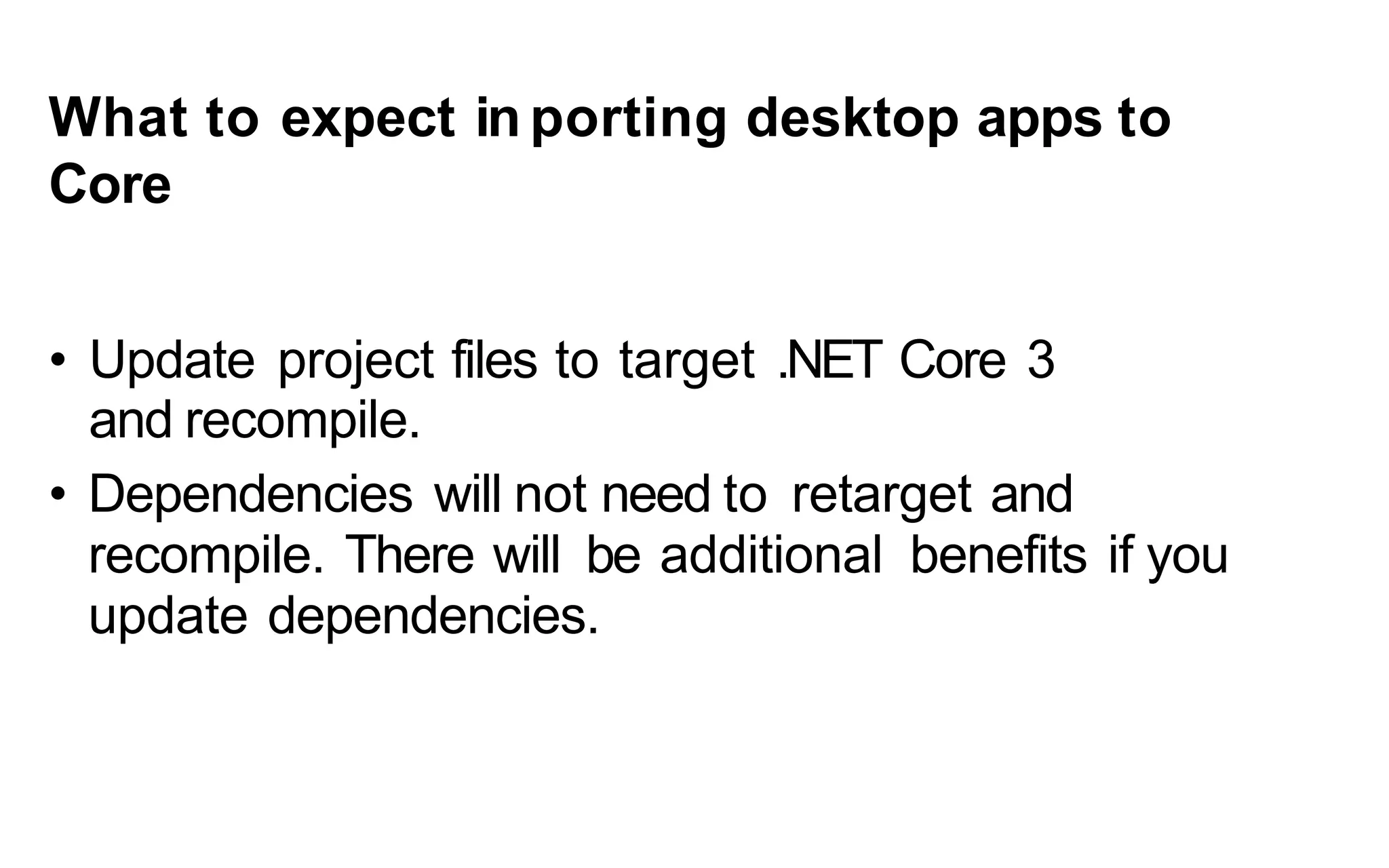 What to expect in porting desktop apps to
Core
• Update project files to target .NET Core 3
and recompile.
• Dependencies will not need to retarget and
recompile. There will be additional benefits if you
update dependencies.
 