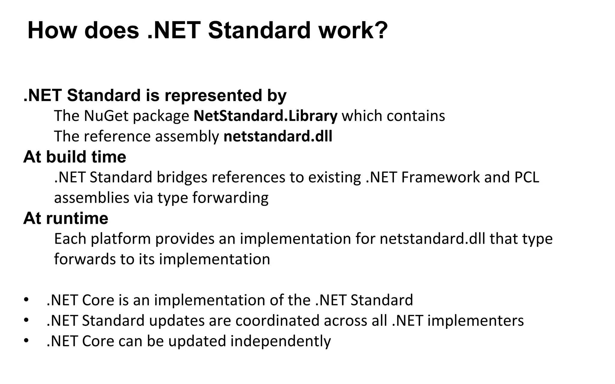 .NET Standard is represented by
The NuGet package NetStandard.Library which contains
The reference assembly netstandard.dll
At build time
.NET Standard bridges references to existing .NET Framework and PCL
assemblies via type forwarding
At runtime
Each platform provides an implementation for netstandard.dll that type
forwards to its implementation
• .NET Core is an implementation of the .NET Standard
• .NET Standard updates are coordinated across all .NET implementers
• .NET Core can be updated independently
How does .NET Standard work?
 