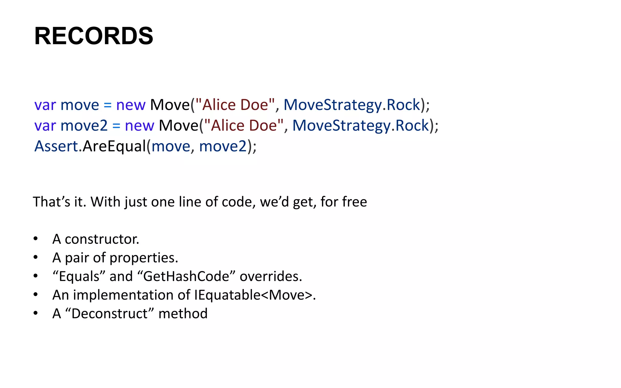 RECORDS
That’s it. With just one line of code, we’d get, for free
• A constructor.
• A pair of properties.
• “Equals” and “GetHashCode” overrides.
• An implementation of IEquatable<Move>.
• A “Deconstruct” method
var move = new Move("Alice Doe", MoveStrategy.Rock);
var move2 = new Move("Alice Doe", MoveStrategy.Rock);
Assert.AreEqual(move, move2);
 
