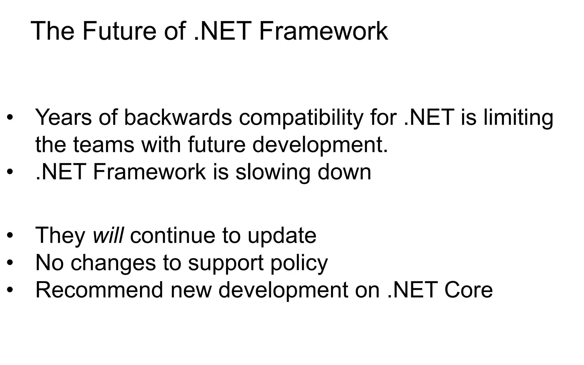 • Years of backwards compatibility for .NET is limiting
the teams with future development.
• .NET Framework is slowing down
• They will continue to update
• No changes to support policy
• Recommend new development on .NET Core
The Future of .NET Framework
 