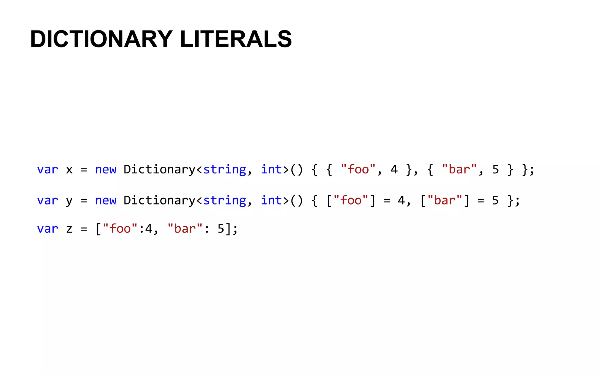 DICTIONARY LITERALS
var x = new Dictionary<string, int>() { { "foo", 4 }, { "bar", 5 } };
var y = new Dictionary<string, int>() { ["foo"] = 4, ["bar"] = 5 };
var z = ["foo":4, "bar": 5];
 