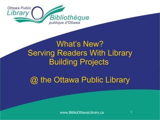 What’s New? Serving Readers With Library Building Projects  @ the  Ottawa Public Library www.BiblioOttawaLibrary.ca 