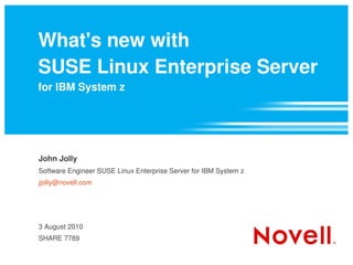 What's new with
SUSE Linux Enterprise Server
for IBM System z




John Jolly
Software Engineer SUSE Linux Enterprise Server for IBM System z
jjolly@novell.com




3 August 2010
SHARE 7789
 