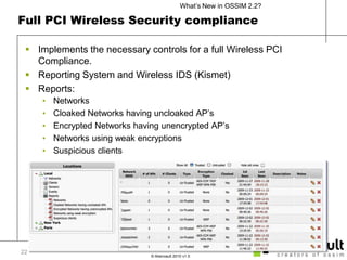 Full PCI Wireless Security complianceImplements the necessary controls for a full Wireless PCI Compliance.Reporting System and Wireless IDS (Kismet)Reports:NetworksCloaked Networks having uncloaked AP’sEncrypted Networks having unencrypted AP’sNetworks using weak encryptionsSuspicious clients22