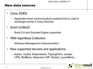 New data sources	Cisco SDEEApplication level communications protocol that is used to exchange events in Cisco DevicesSnort Unified2Snort 3.0 and Suricata Engine supportedWMI Agentless CollectionWindows Management InstrumentationNew supported devices and applicationsAstaro, Vyatta, Siteprotector, TippingPoint, Juniper VPN, RedBack, Netscreen IDP, Kismet, LucentBrick,...25