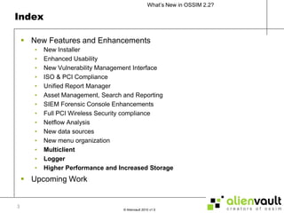 IndexNew Features and Enhancements New InstallerEnhanced UsabilityNew Vulnerability Management InterfaceISO & PCI ComplianceUnified Report ManagerAsset Management, Search and ReportingSIEM Forensic Console EnhancementsFull PCI Wireless Security complianceNetflow AnalysisNew data sourcesNew menu organizationMulticlientLoggerHigher Performance and Increased StorageUpcoming Work3