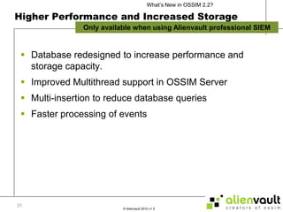 Higher Performance and Increased StorageDatabase redesigned to increase performance and  storage capacity.Improved Multithread support in OSSIM ServerMulti-insertion to reduce database queriesFaster processing of events31Only available when using Alienvault professional SIEM