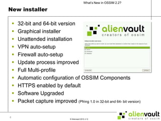 New installer32-bit and 64-bit versionGraphical installerUnattended installationVPN auto-setupFirewall auto-setupUpdate process improvedFull Multi-profileAutomatic configuration of OSSIM ComponentsHTTPS enabled by defaultSoftware UpgradedPacket capture improved (Pfring 1.0 in 32-bit and 64- bit version)4