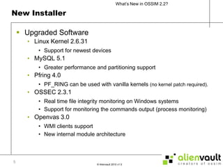 New InstallerUpgraded Software Linux Kernel 2.6.31Support for newest devicesMySQL 5.1Greater performance and partitioning supportPfring 4.0PF_RING can be used with vanilla kernels (no kernel patch required).OSSEC 2.3.1Real time file integrity monitoring on Windows systemsSupport for monitoring the commands output (process monitoring)Openvas 3.0WMI clients supportNew internal module architecture5