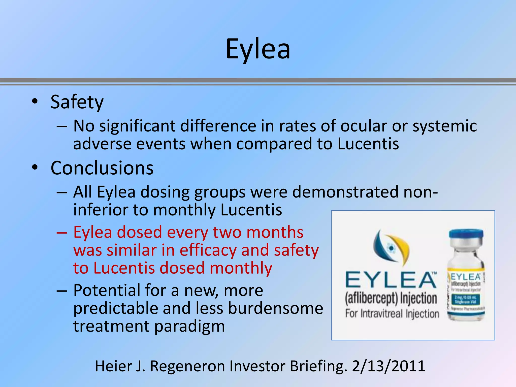 Eylea
• Safety
  – No significant difference in rates of ocular or systemic
    adverse events when compared to Lucentis
• Conclusions
  – All Eylea dosing groups were demonstrated non-
    inferior to monthly Lucentis
  – Eylea dosed every two months
    was similar in efficacy and safety
    to Lucentis dosed monthly
  – Potential for a new, more
    predictable and less burdensome
    treatment paradigm

       Heier J. Regeneron Investor Briefing. 2/13/2011
 