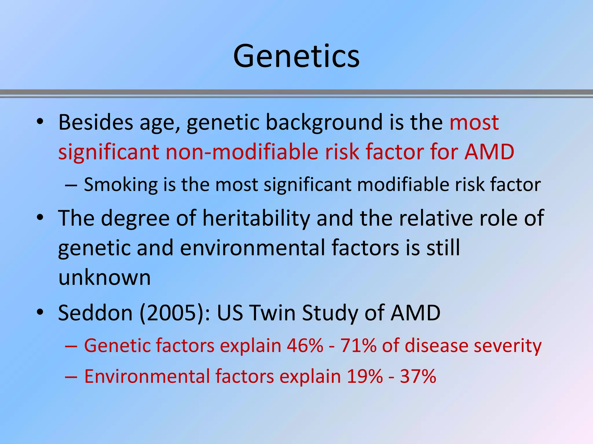 Genetics
• Besides age, genetic background is the most
  significant non-modifiable risk factor for AMD
   – Smoking is the most significant modifiable risk factor
• The degree of heritability and the relative role of
  genetic and environmental factors is still
  unknown
• Seddon (2005): US Twin Study of AMD
   – Genetic factors explain 46% - 71% of disease severity
   – Environmental factors explain 19% - 37%
 