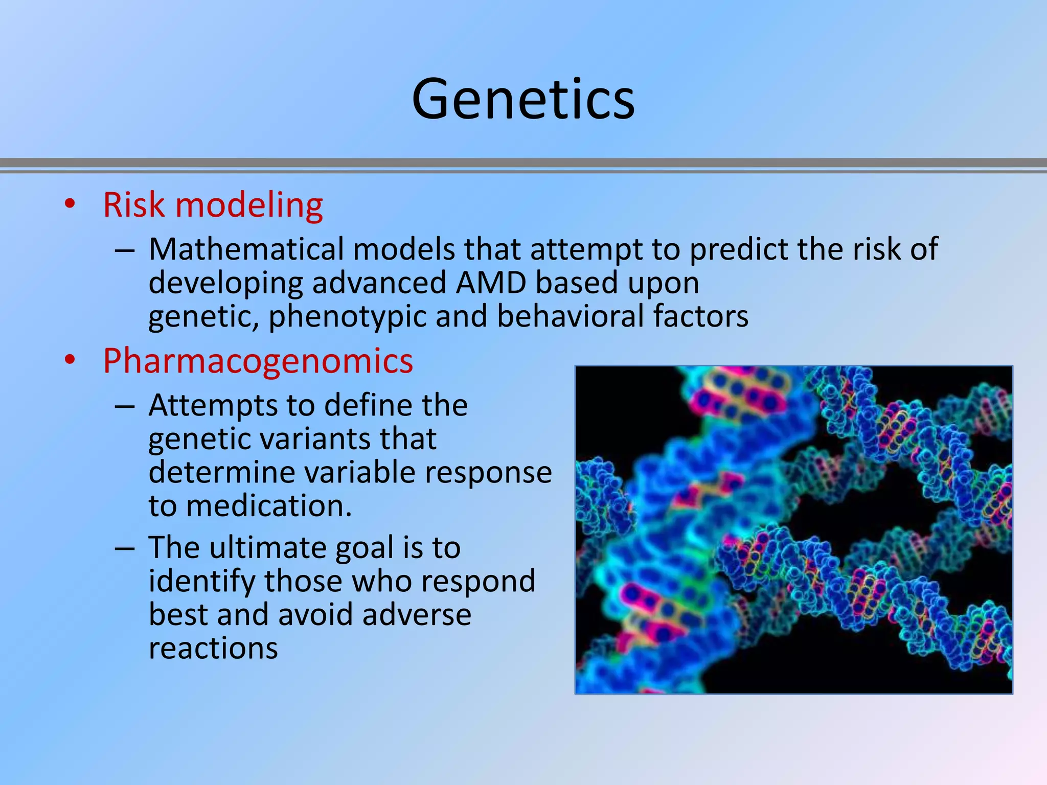 Genetics
• Risk modeling
   – Mathematical models that attempt to predict the risk of
     developing advanced AMD based upon
     genetic, phenotypic and behavioral factors
• Pharmacogenomics
   – Attempts to define the
     genetic variants that
     determine variable response
     to medication.
   – The ultimate goal is to
     identify those who respond
     best and avoid adverse
     reactions
 