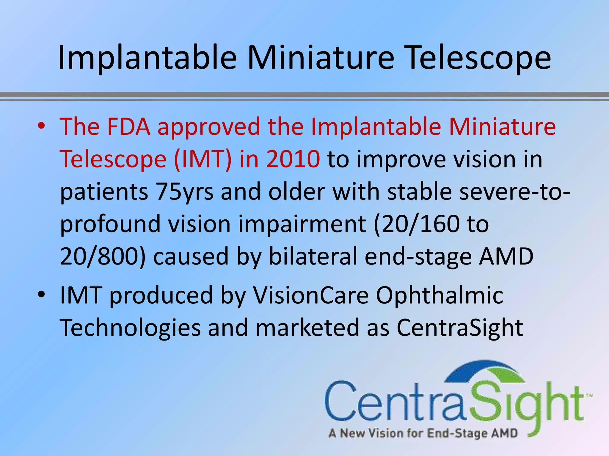 Implantable Miniature Telescope
• The FDA approved the Implantable Miniature
  Telescope (IMT) in 2010 to improve vision in
  patients 75yrs and older with stable severe-to-
  profound vision impairment (20/160 to
  20/800) caused by bilateral end-stage AMD
• IMT produced by VisionCare Ophthalmic
  Technologies and marketed as CentraSight
 