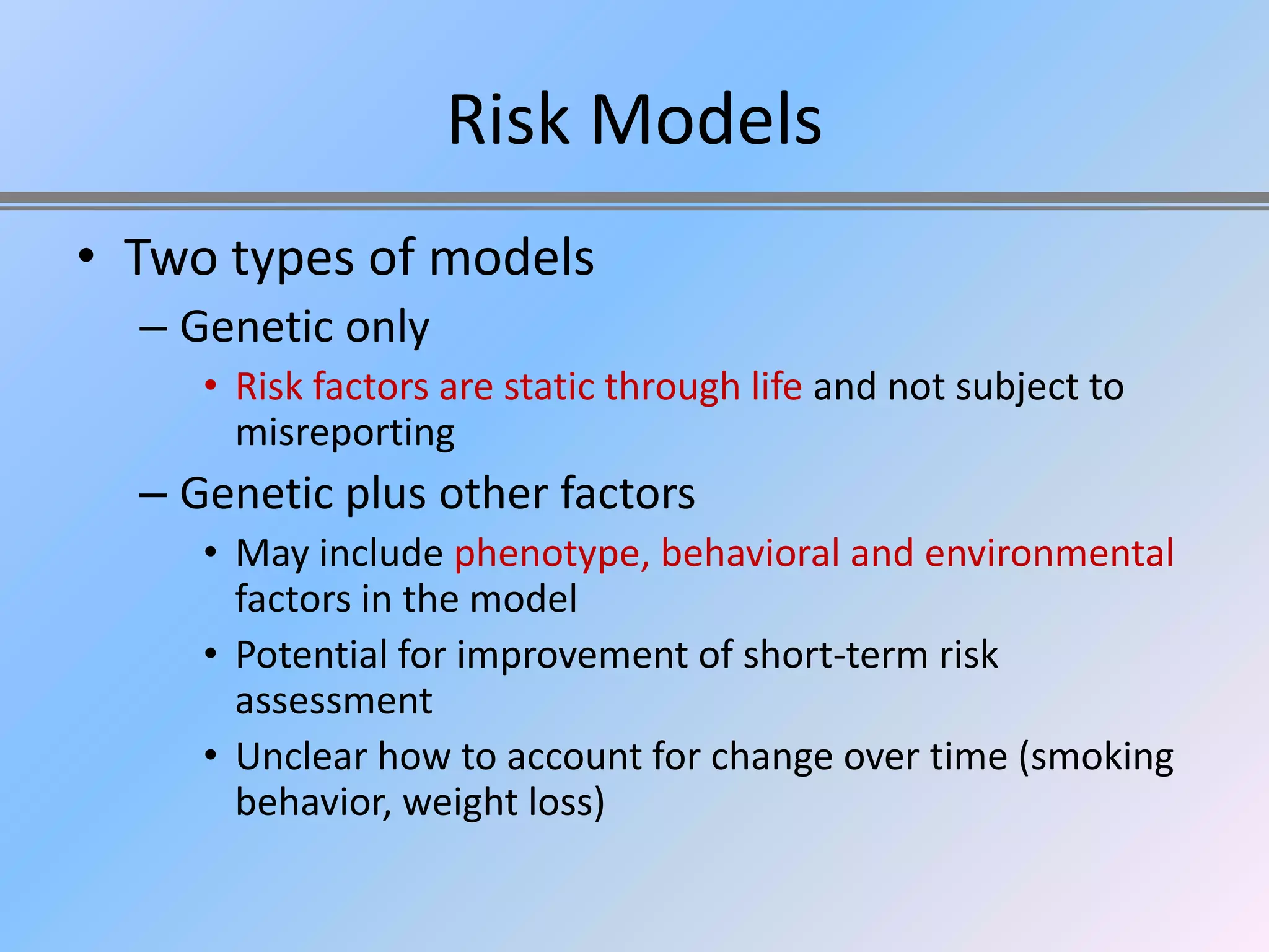 Risk Models
• Two types of models
  – Genetic only
     • Risk factors are static through life and not subject to
       misreporting
  – Genetic plus other factors
     • May include phenotype, behavioral and environmental
       factors in the model
     • Potential for improvement of short-term risk
       assessment
     • Unclear how to account for change over time (smoking
       behavior, weight loss)
 